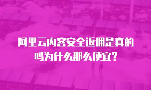阿里云内容安全返佣是真的吗为什么那么便宜？