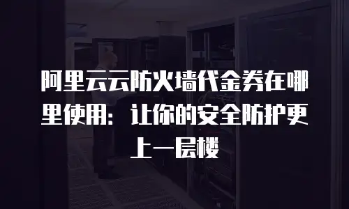 阿里云云防火墙代金券在哪里使用：让你的安全防护更上一层楼