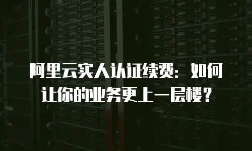 阿里云实人认证续费：如何让你的业务更上一层楼？