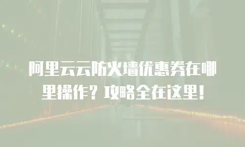 阿里云云防火墙优惠券在哪里操作？攻略全在这里！