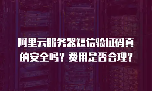 阿里云服务器短信验证码真的安全吗？费用是否合理？