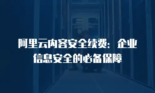 阿里云内容安全续费：企业信息安全的必备保障