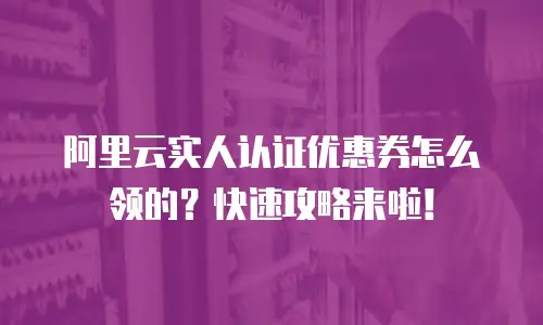 阿里云实人认证优惠券怎么领的？快速攻略来啦！