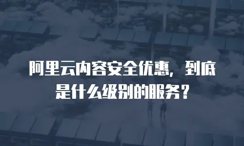 阿里云内容安全优惠，到底是什么级别的服务？