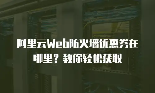 阿里云Web防火墙优惠券在哪里？教你轻松获取