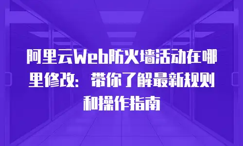 阿里云Web防火墙活动在哪里修改：带你了解最新规则和操作指南