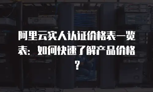 阿里云实人认证价格表一览表：如何快速了解产品价格？