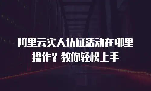 阿里云实人认证活动在哪里操作？教你轻松上手
