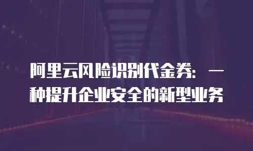 阿里云风险识别代金券：一种提升企业安全的新型业务