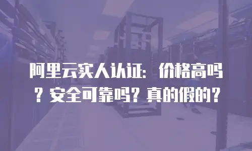 阿里云实人认证：价格高吗？安全可靠吗？真的假的？