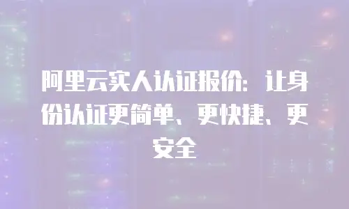 阿里云实人认证报价：让身份认证更简单、更快捷、更安全