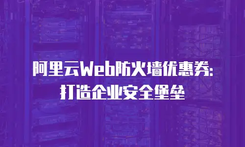 阿里云Web防火墙优惠券：打造企业安全堡垒