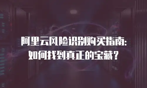 阿里云风险识别购买指南：如何找到真正的宝藏？