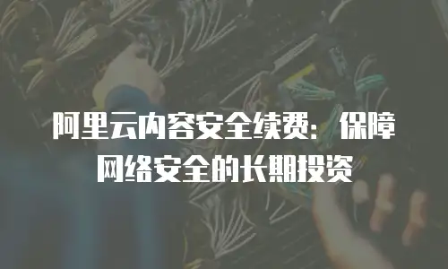 阿里云内容安全续费：保障网络安全的长期投资