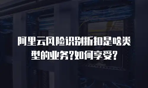 阿里云风险识别折扣是啥类型的业务?如何享受?