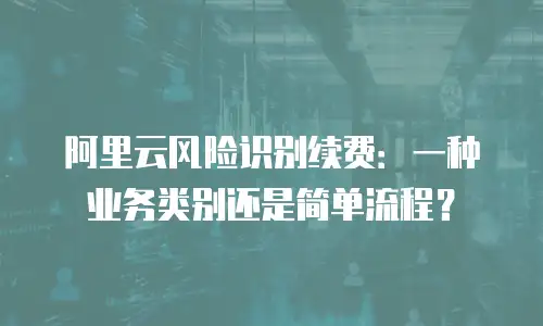 阿里云风险识别续费：一种业务类别还是简单流程？