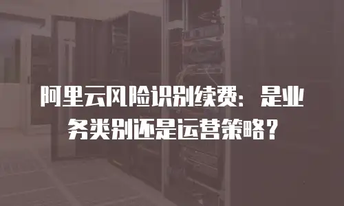 阿里云风险识别续费：是业务类别还是运营策略？