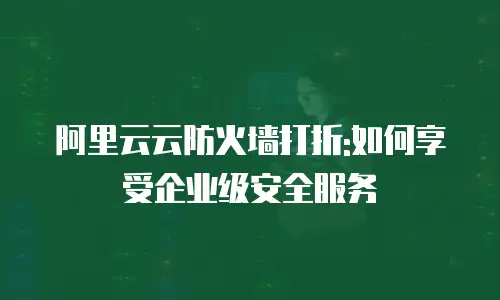 阿里云云防火墙打折:如何享受企业级安全服务