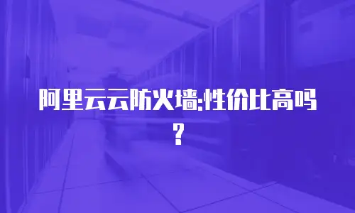 阿里云云防火墙:性价比高吗?