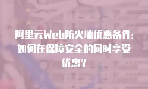 阿里云Web防火墙优惠条件：如何在保障安全的同时享受优惠？