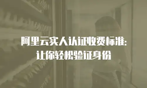 阿里云实人认证收费标准：让你轻松验证身份