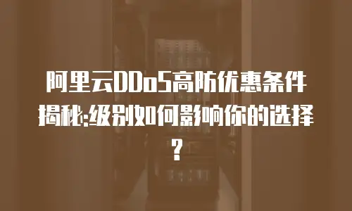 阿里云DDoS高防优惠条件揭秘:级别如何影响你的选择?