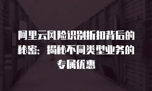 阿里云风险识别折扣背后的秘密：揭秘不同类型业务的专属优惠