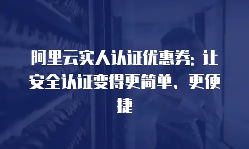 阿里云实人认证优惠券: 让安全认证变得更简单、更便捷