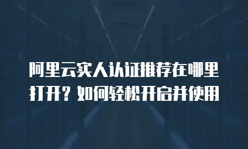 阿里云实人认证推荐在哪里打开？如何轻松开启并使用