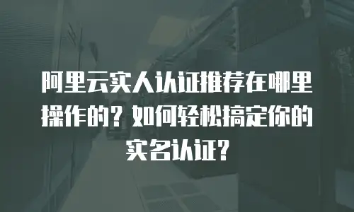 阿里云实人认证推荐在哪里操作的？如何轻松搞定你的实名认证？