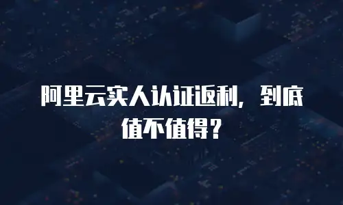 阿里云实人认证返利，到底值不值得？