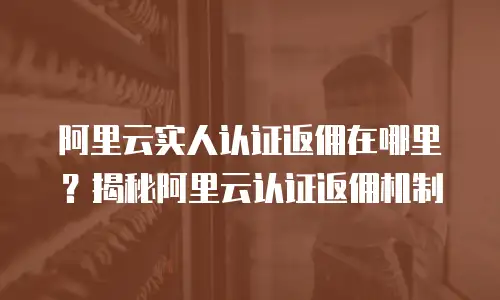 阿里云实人认证返佣在哪里？揭秘阿里云认证返佣机制