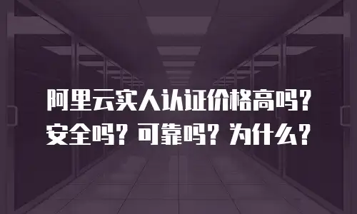 阿里云实人认证价格高吗？安全吗？可靠吗？为什么？