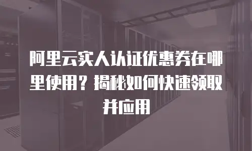 阿里云实人认证优惠券在哪里使用？揭秘如何快速领取并应用