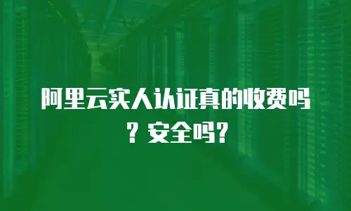 阿里云实人认证真的收费吗？安全吗？