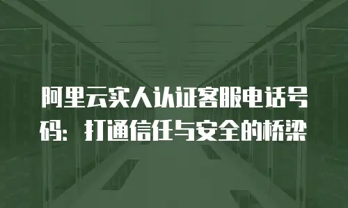 阿里云实人认证客服电话号码：打通信任与安全的桥梁