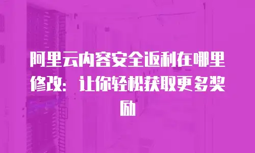 阿里云内容安全返利在哪里修改：让你轻松获取更多奖励
