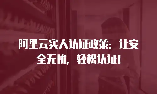 阿里云实人认证政策：让安全无忧，轻松认证！
