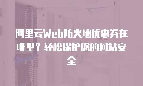 阿里云Web防火墙优惠券在哪里？轻松保护您的网站安全