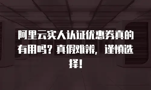 阿里云实人认证优惠券真的有用吗？真假难辨，谨慎选择！