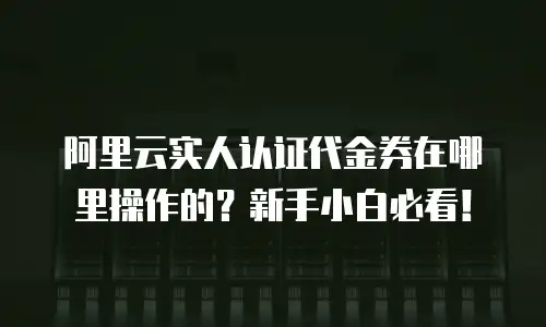 阿里云实人认证代金券在哪里操作的？新手小白必看！