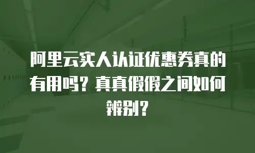 阿里云实人认证优惠券真的有用吗？真真假假之间如何辨别？