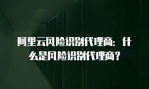 阿里云风险识别代理商：什么是风险识别代理商？