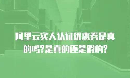 阿里云实人认证优惠券是真的吗?是真的还是假的?