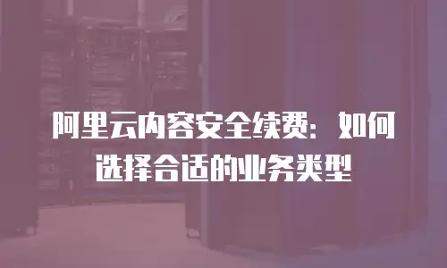 阿里云内容安全续费：如何选择合适的业务类型