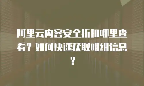 阿里云内容安全折扣哪里查看？如何快速获取明细信息？