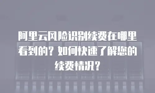 阿里云风险识别续费在哪里看到的？如何快速了解您的续费情况？