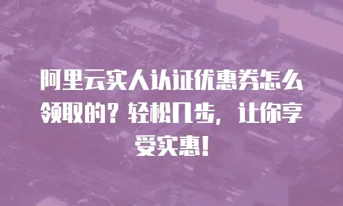 阿里云实人认证优惠券怎么领取的？轻松几步，让你享受实惠！