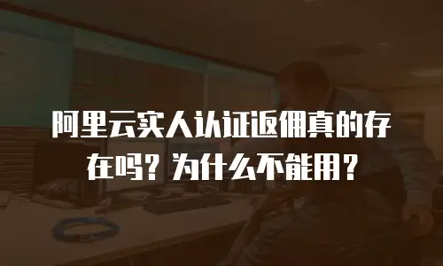 阿里云实人认证返佣真的存在吗？为什么不能用？
