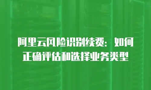 阿里云风险识别续费：如何正确评估和选择业务类型
